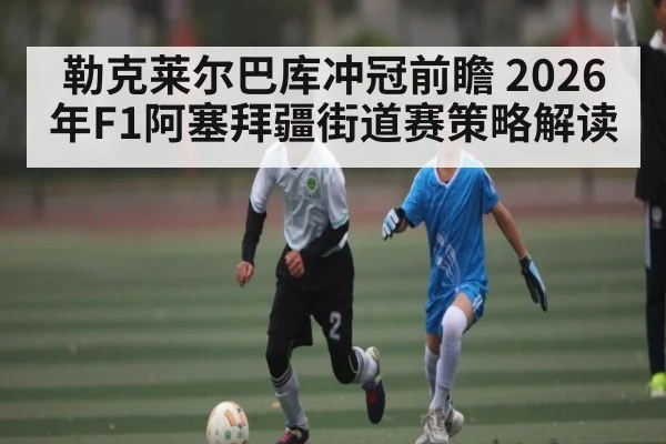 勒克莱尔巴库冲冠前瞻 2026年F1阿塞拜疆街道赛策略解读