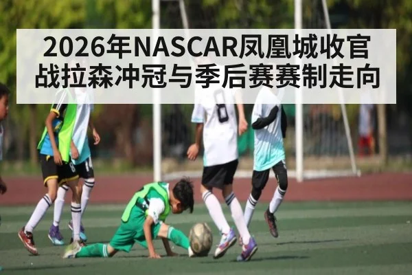 2026年NASCAR凤凰城收官战拉森冲冠与季后赛赛制走向